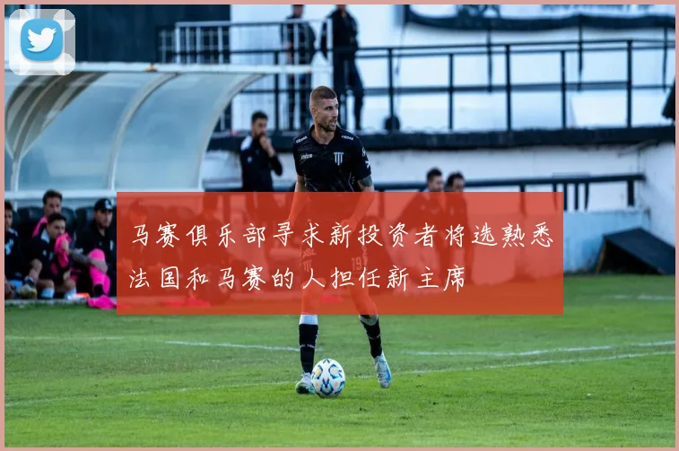 马赛俱乐部寻求新投资者将选熟悉法国和马赛的人担任新主席
