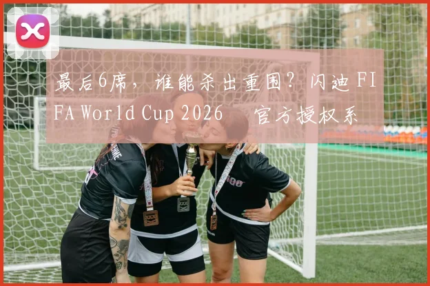最后6席，谁能杀出重围？闪迪 FIFA World Cup 2026™ 官方授权系列邀你盖楼预言，赢好礼！