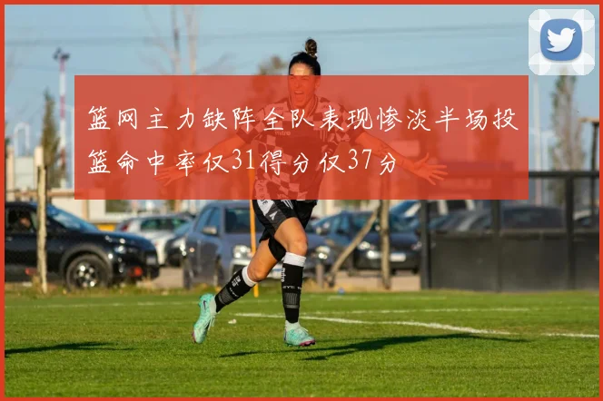 篮网主力缺阵全队表现惨淡半场投篮命中率仅31得分仅37分