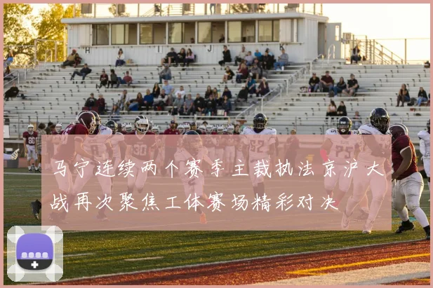 马宁连续两个赛季主裁执法京沪大战再次聚焦工体赛场精彩对决