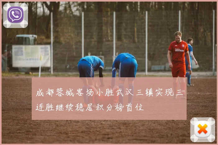 成都蓉城客场小胜武汉三镇实现三连胜继续稳居积分榜首位