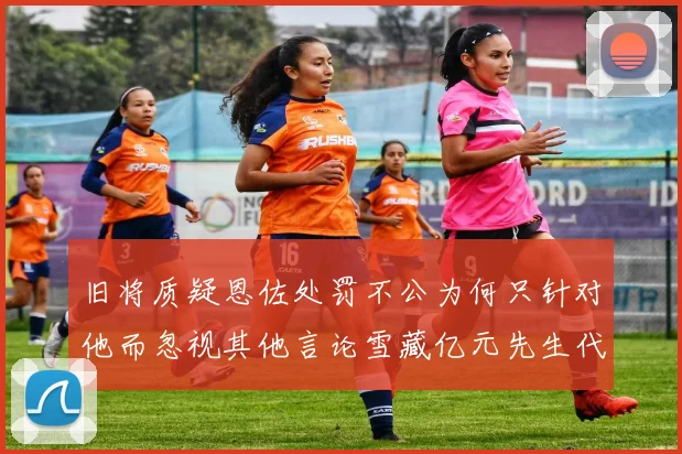 旧将质疑恩佐处罚不公为何只针对他而忽视其他言论雪藏亿元先生代价过于沉重