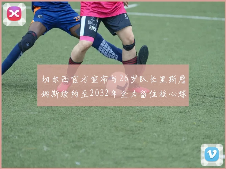 切尔西官方宣布与26岁队长里斯詹姆斯续约至2032年全力留住核心球员