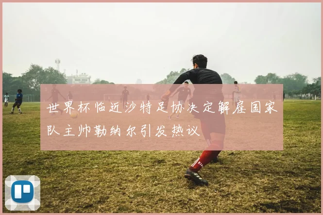 世界杯临近沙特足协决定解雇国家队主帅勒纳尔引发热议