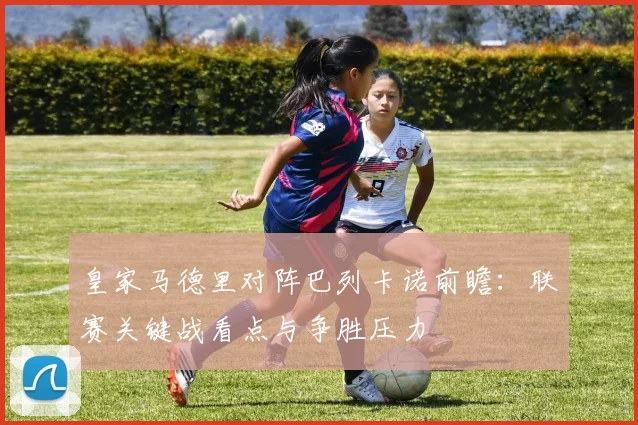 皇家马德里对阵巴列卡诺前瞻：联赛关键战看点与争胜压力