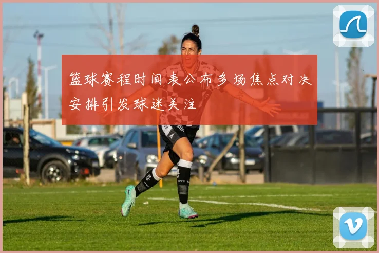 篮球赛程时间表公布多场焦点对决安排引发球迷关注