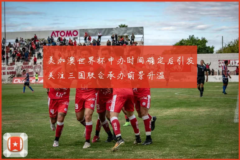美加澳世界杯申办时间确定后引发关注三国联合承办前景升温